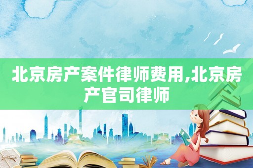 北京房產(chǎn)案件律師費用,北京房產(chǎn)官司律師