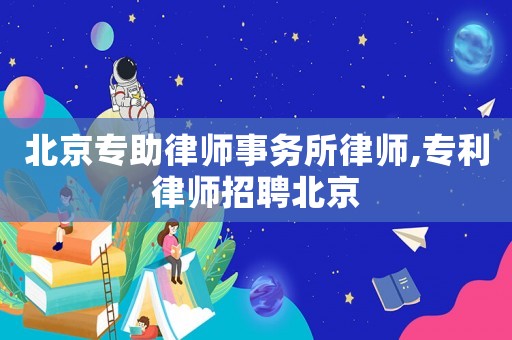 北京專助律師事務(wù)所律師,專利律師招聘北京