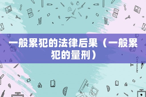 一般累犯的法律后果（一般累犯的量刑）