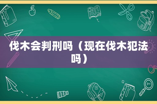 伐木會(huì)判刑嗎（現(xiàn)在伐木犯法嗎）