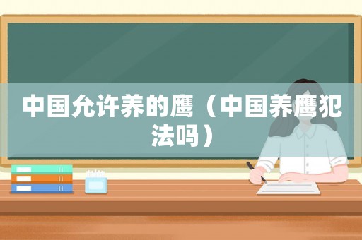 中國(guó)允許養(yǎng)的鷹（中國(guó)養(yǎng)鷹犯法嗎）