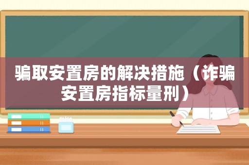 騙取安置房的解決措施（詐騙安置房指標(biāo)量刑）