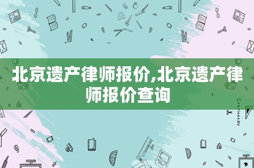 北京遺產(chǎn)律師報(bào)價(jià),北京遺產(chǎn)律師報(bào)價(jià)查詢