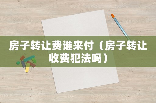 房子轉(zhuǎn)讓費誰來付（房子轉(zhuǎn)讓收費犯法嗎）