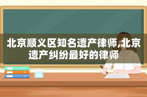 北京順義區(qū)知名遺產(chǎn)律師,北京遺產(chǎn)糾紛最好的律師