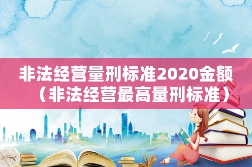 非法經(jīng)營量刑標準2020金額（非法經(jīng)營最高量刑標準）