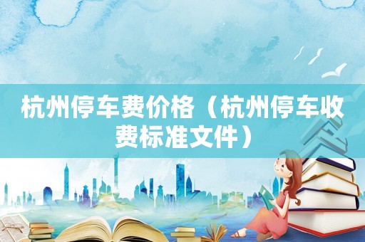 杭州停車費(fèi)價格（杭州停車收費(fèi)標(biāo)準(zhǔn)文件）