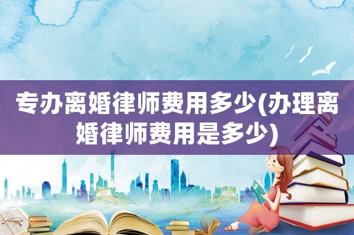 專辦離婚律師費(fèi)用多少(辦理離婚律師費(fèi)用是多少)