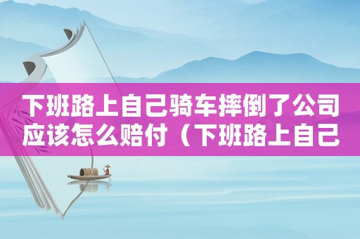 下班路上自己騎車摔倒了公司應(yīng)該怎么賠付（下班路上自己騎車摔傷算工傷）
