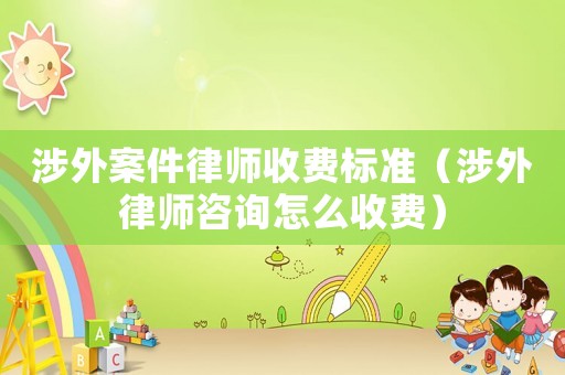 涉外案件律師收費(fèi)標(biāo)準(zhǔn)（涉外律師咨詢怎么收費(fèi)）