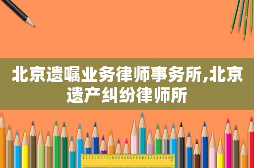 北京遺囑業(yè)務(wù)律師事務(wù)所,北京遺產(chǎn)糾紛律師所