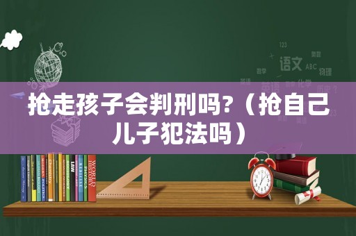 搶走孩子會(huì)判刑嗎?（搶自己兒子犯法嗎）