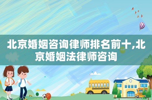北京婚姻咨詢律師排名前十,北京婚姻法律師咨詢