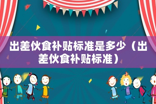 出差伙食補(bǔ)貼標(biāo)準(zhǔn)是多少（出差伙食補(bǔ)貼標(biāo)準(zhǔn)）