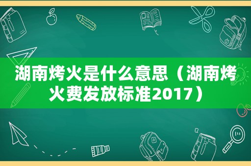 湖南烤火是什么意思（湖南烤火費(fèi)發(fā)放標(biāo)準(zhǔn)2017）