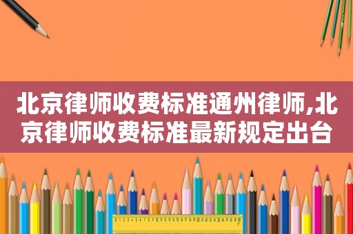 北京律師收費(fèi)標(biāo)準(zhǔn)通州律師,北京律師收費(fèi)標(biāo)準(zhǔn)最新規(guī)定出臺(tái)