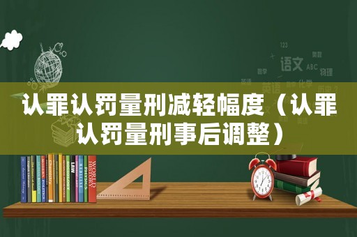 認(rèn)罪認(rèn)罰量刑減輕幅度（認(rèn)罪認(rèn)罰量刑事后調(diào)整）