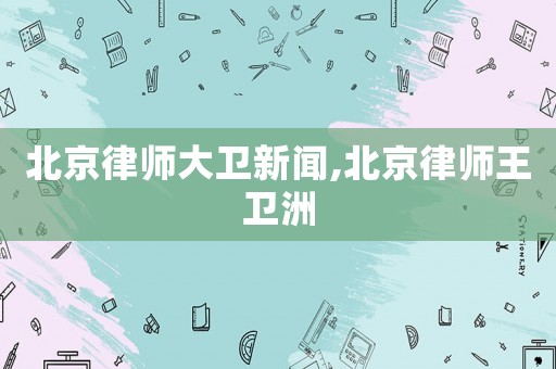 北京律師大衛(wèi)新聞,北京律師王衛(wèi)洲