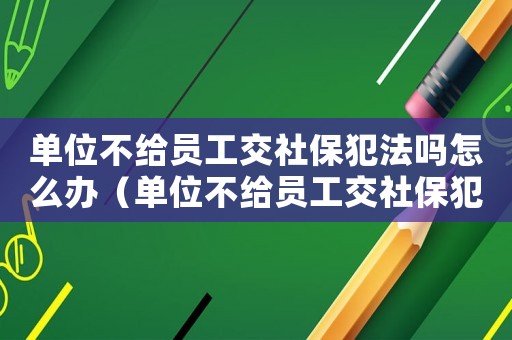 單位不給員工交社保犯法嗎怎么辦（單位不給員工交社保犯法嗎）