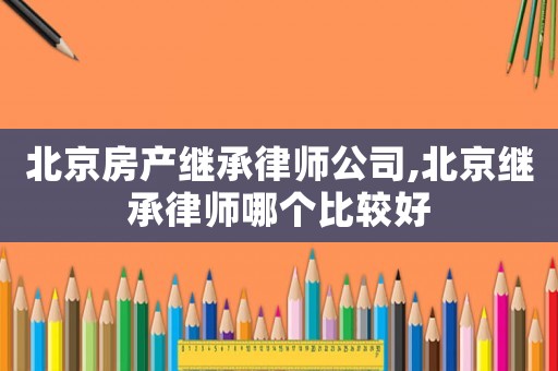 北京房產(chǎn)繼承律師公司,北京繼承律師哪個(gè)比較好