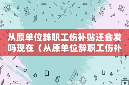 從原單位辭職工傷補貼還會發(fā)嗎現(xiàn)在（從原單位辭職工傷補貼還會發(fā)嗎）