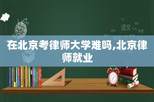在北京考律師大學(xué)難嗎,北京律師就業(yè)
