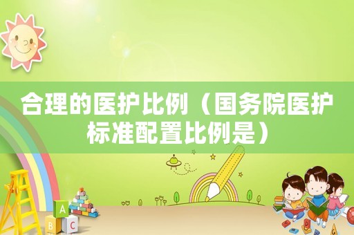 合理的醫(yī)護(hù)比例（國務(wù)院醫(yī)護(hù)標(biāo)準(zhǔn)配置比例是）