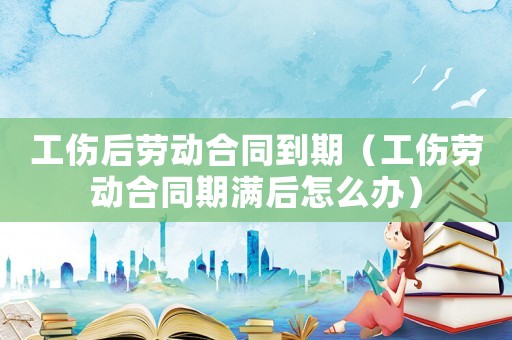 工傷后勞動(dòng)合同到期（工傷勞動(dòng)合同期滿后怎么辦）