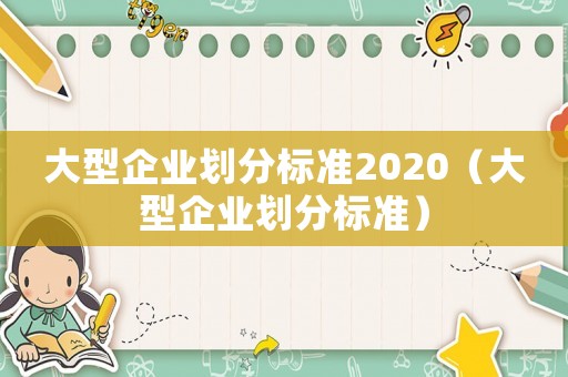 大型企業(yè)劃分標(biāo)準(zhǔn)2020（大型企業(yè)劃分標(biāo)準(zhǔn)）
