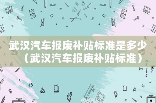 武漢汽車報(bào)廢補(bǔ)貼標(biāo)準(zhǔn)是多少（武漢汽車報(bào)廢補(bǔ)貼標(biāo)準(zhǔn)）