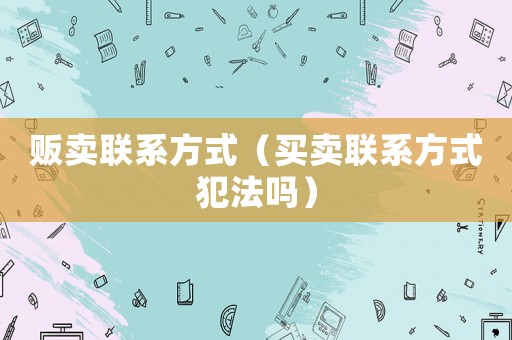 販賣聯(lián)系方式（買賣聯(lián)系方式犯法嗎）