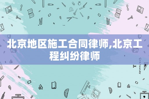 北京地區(qū)施工合同律師,北京工程糾紛律師