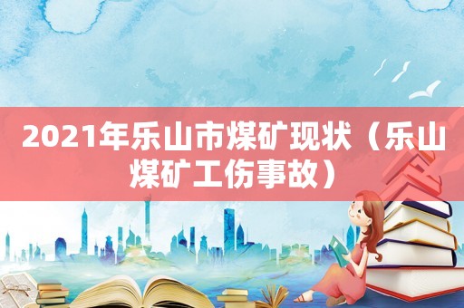 2021年樂(lè)山市煤礦現(xiàn)狀（樂(lè)山煤礦工傷事故）