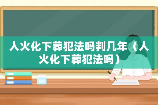 人火化下葬犯法嗎判幾年（人火化下葬犯法嗎）