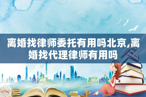離婚找律師委托有用嗎北京,離婚找代理律師有用嗎