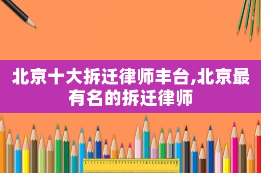 北京十大拆遷律師豐臺(tái),北京最有名的拆遷律師