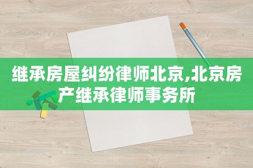 繼承房屋糾紛律師北京,北京房產(chǎn)繼承律師事務(wù)所