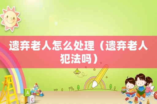 遺棄老人怎么處理（遺棄老人犯法嗎）