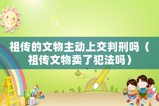 祖?zhèn)鞯奈奈镏鲃?dòng)上交判刑嗎（祖?zhèn)魑奈镔u了犯法嗎）