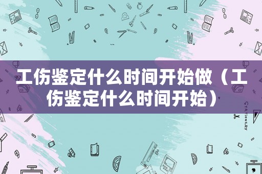 工傷鑒定什么時間開始做（工傷鑒定什么時間開始）