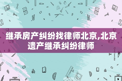 繼承房產(chǎn)糾紛找律師北京,北京遺產(chǎn)繼承糾紛律師