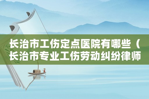 長治市工傷定點醫(yī)院有哪些（長治市專業(yè)工傷勞動糾紛律師）