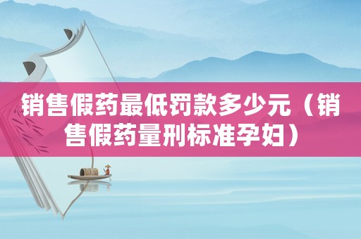 銷售假藥最低罰款多少元（銷售假藥量刑標(biāo)準(zhǔn)孕婦）