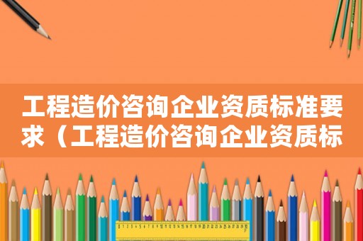 工程造價(jià)咨詢(xún)企業(yè)資質(zhì)標(biāo)準(zhǔn)要求（工程造價(jià)咨詢(xún)企業(yè)資質(zhì)標(biāo)準(zhǔn)）