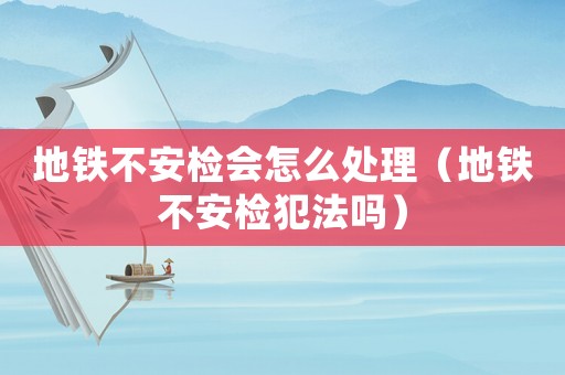 地鐵不安檢會(huì)怎么處理（地鐵不安檢犯法嗎）