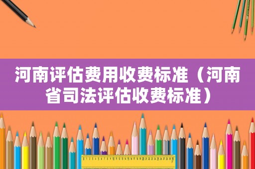 河南評(píng)估費(fèi)用收費(fèi)標(biāo)準(zhǔn)（河南省司法評(píng)估收費(fèi)標(biāo)準(zhǔn)）