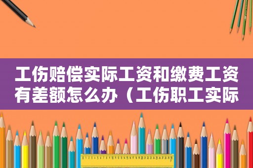 工傷賠償實際工資和繳費工資有差額怎么辦（工傷職工實際工資與繳費工資）