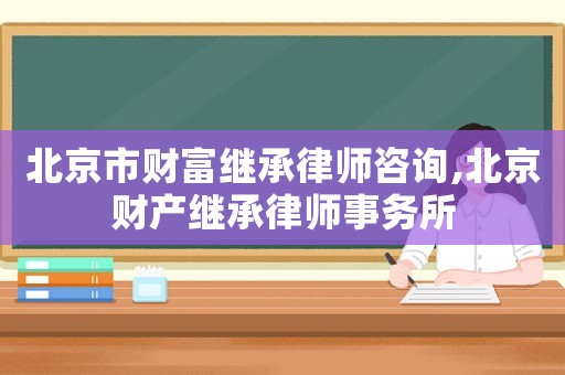 北京市財富繼承律師咨詢,北京財產(chǎn)繼承律師事務(wù)所