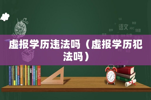 虛報(bào)學(xué)歷違法嗎（虛報(bào)學(xué)歷犯法嗎）