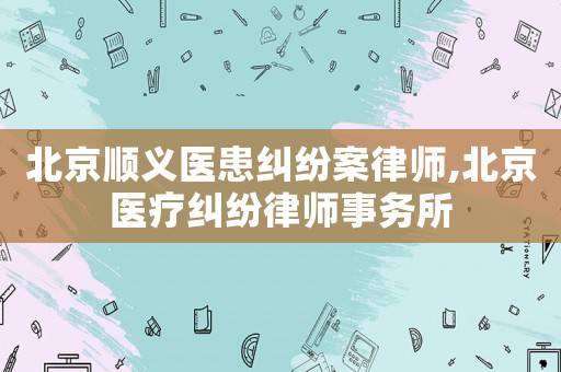 北京順義醫(yī)患糾紛案律師,北京醫(yī)療糾紛律師事務(wù)所